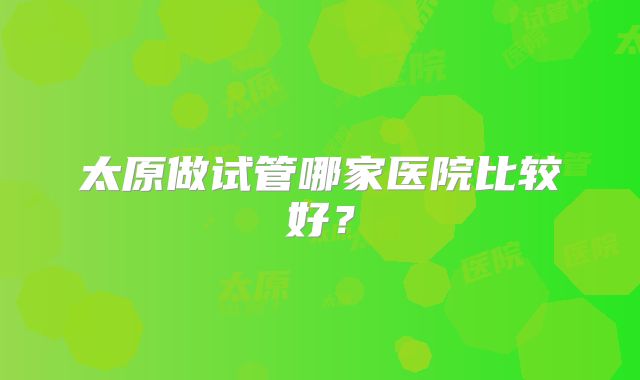 太原做试管哪家医院比较好？