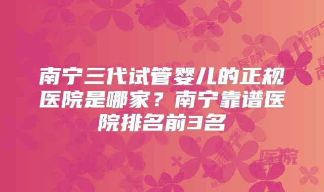 南宁三代试管婴儿的正规医院是哪家？南宁靠谱医院排名前3名