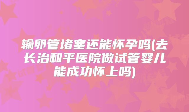 输卵管堵塞还能怀孕吗(去长治和平医院做试管婴儿能成功怀上吗)