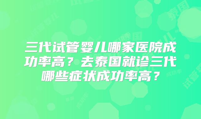 三代试管婴儿哪家医院成功率高？去泰国就诊三代哪些症状成功率高？