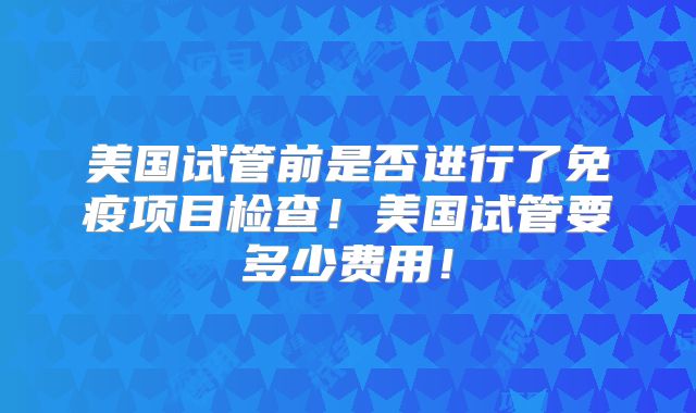 美国试管前是否进行了免疫项目检查！美国试管要多少费用！