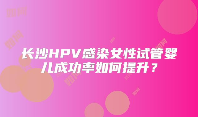 长沙HPV感染女性试管婴儿成功率如何提升?