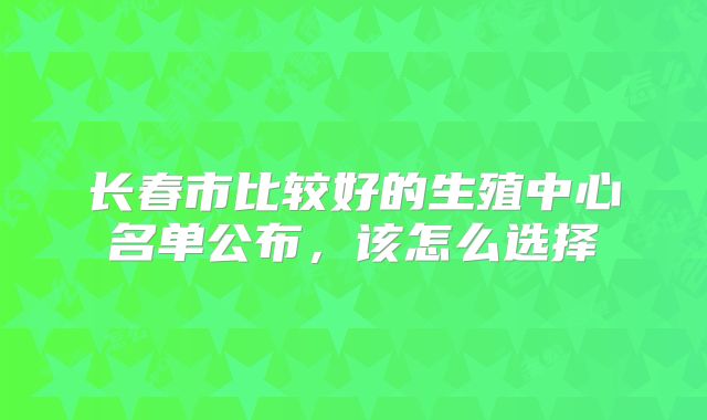 长春市比较好的生殖中心名单公布，该怎么选择