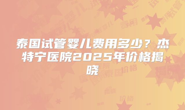 泰国试管婴儿费用多少？杰特宁医院2025年价格揭晓
