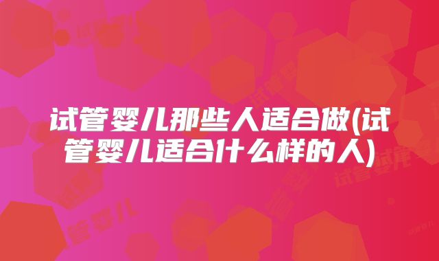 试管婴儿那些人适合做(试管婴儿适合什么样的人)