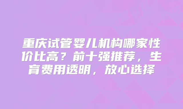 重庆试管婴儿机构哪家性价比高？前十强推荐，生育费用透明，放心选择