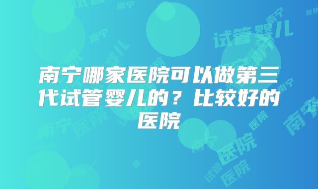 南宁哪家医院可以做第三代试管婴儿的？比较好的医院