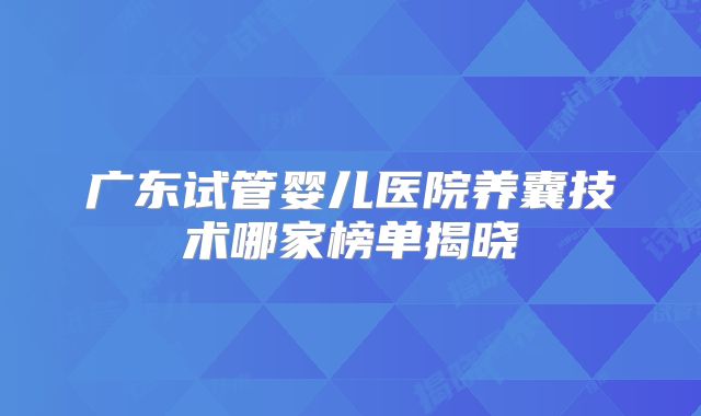 广东试管婴儿医院养囊技术哪家榜单揭晓