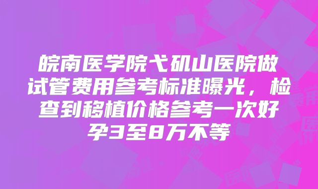 皖南医学院弋矶山医院做试管费用参考标准曝光，检查到移植价格参考一次好孕3至8万不等