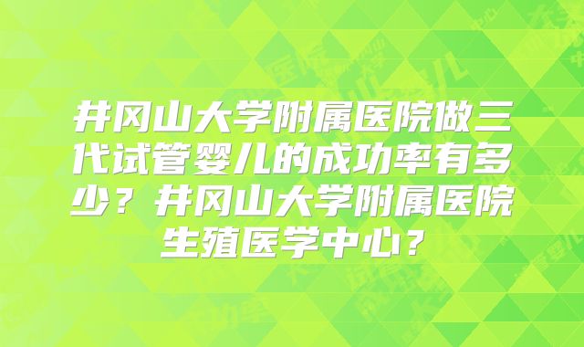 井冈山大学附属医院做三代试管婴儿的成功率有多少？井冈山大学附属医院生殖医学中心？