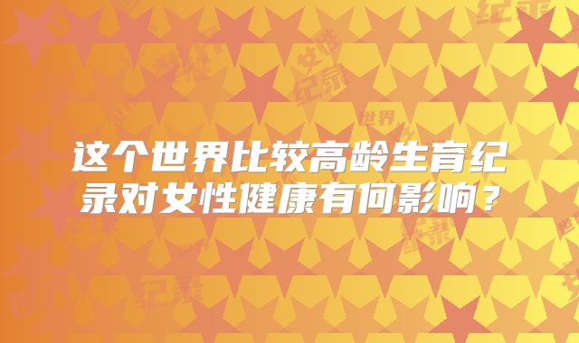 这个世界比较高龄生育纪录对女性健康有何影响?