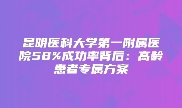 昆明医科大学第一附属医院58%成功率背后：高龄患者专属方案