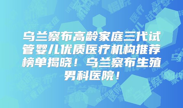 乌兰察布高龄家庭三代试管婴儿优质医疗机构推荐榜单揭晓!乌兰察布生殖男科医院!