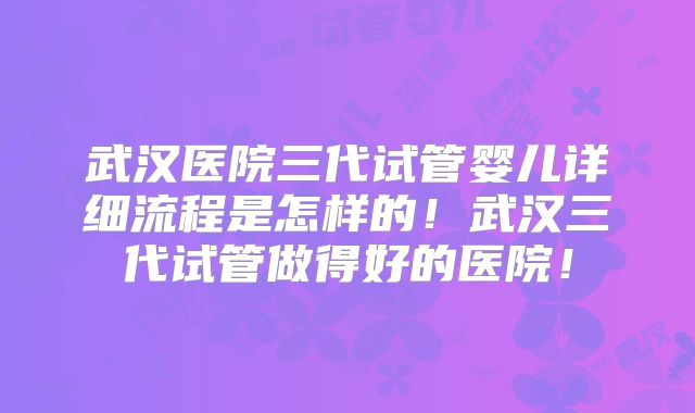 武汉医院三代试管婴儿详细流程是怎样的！武汉三代试管做得好的医院！