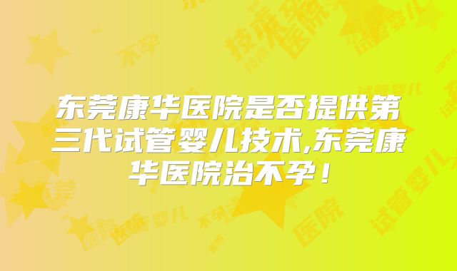 东莞康华医院是否提供第三代试管婴儿技术,东莞康华医院治不孕！
