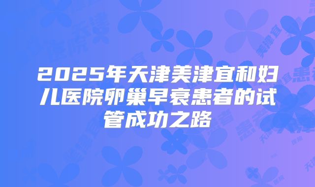 2025年天津美津宜和妇儿医院卵巢早衰患者的试管成功之路