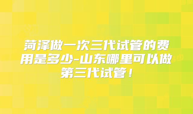 菏泽做一次三代试管的费用是多少-山东哪里可以做第三代试管！
