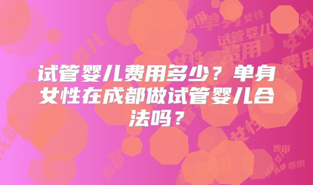 试管婴儿费用多少？单身女性在成都做试管婴儿合法吗？