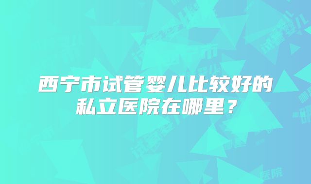 西宁市试管婴儿比较好的私立医院在哪里？