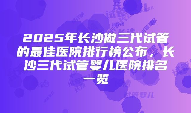 2025年长沙做三代试管的最佳医院排行榜公布，长沙三代试管婴儿医院排名一览