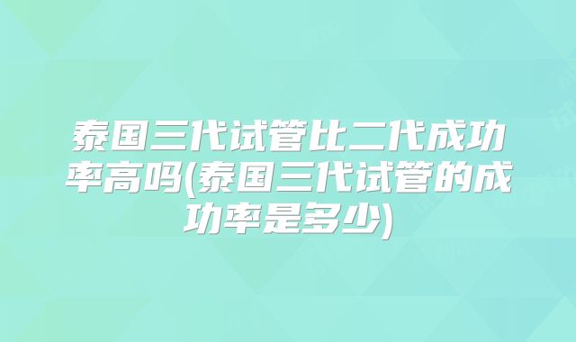 泰国三代试管比二代成功率高吗(泰国三代试管的成功率是多少)