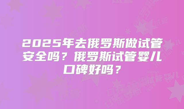 2025年去俄罗斯做试管安全吗？俄罗斯试管婴儿口碑好吗？