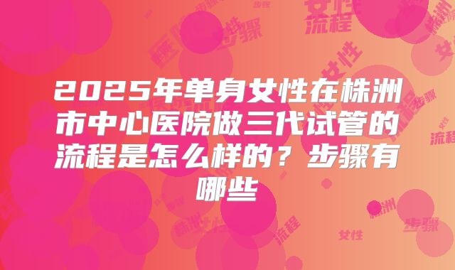 2025年单身女性在株洲市中心医院做三代试管的流程是怎么样的?步骤有哪些
