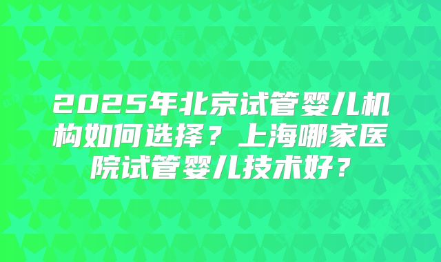 2025年北京试管婴儿机构如何选择？上海哪家医院试管婴儿技术好？