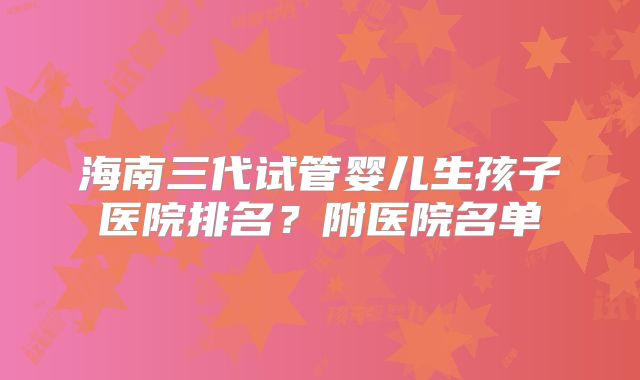 海南三代试管婴儿生孩子医院排名？附医院名单