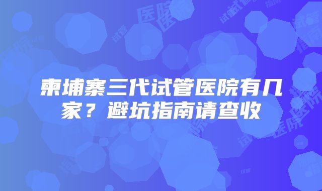 柬埔寨三代试管医院有几家？避坑指南请查收