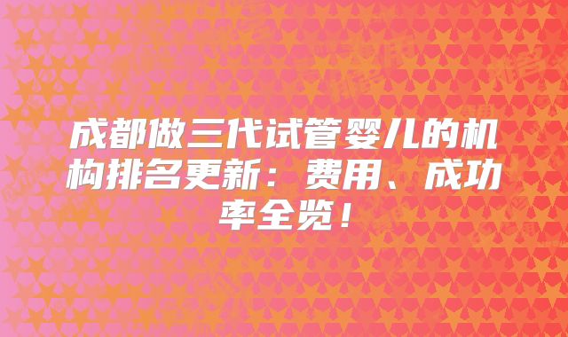 成都做三代试管婴儿的机构排名更新：费用、成功率全览！