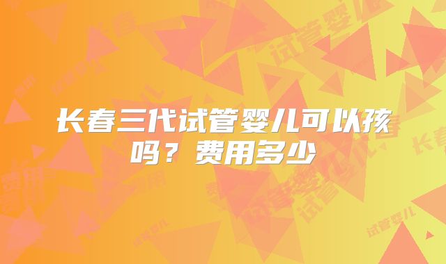 长春三代试管婴儿可以孩吗?费用多少