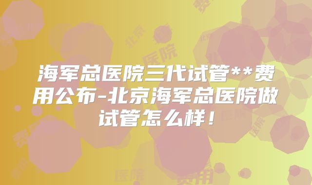 海军总医院三代试管**费用公布-北京海军总医院做试管怎么样！