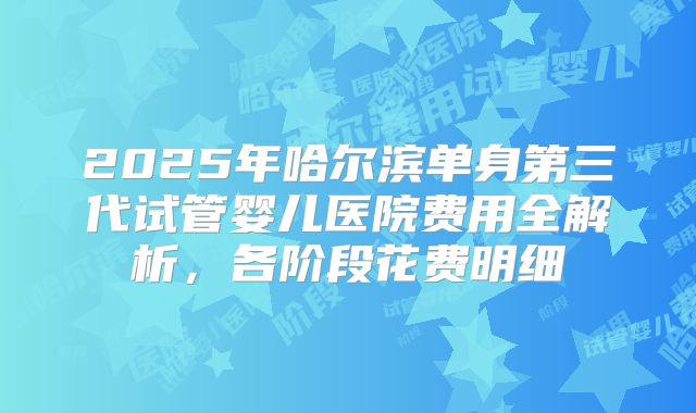 2025年哈尔滨单身第三代试管婴儿医院费用全解析，各阶段花费明细