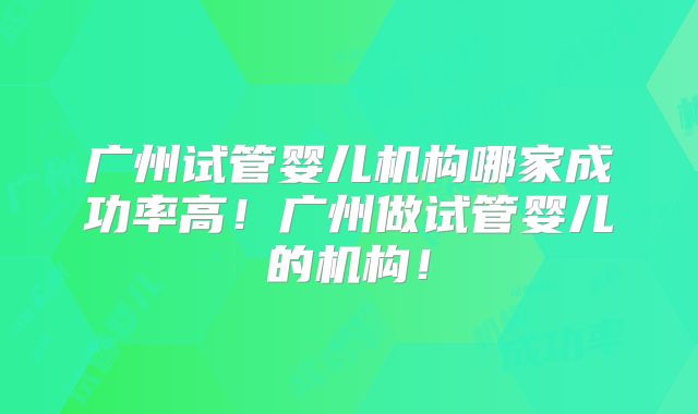 广州试管婴儿机构哪家成功率高！广州做试管婴儿的机构！