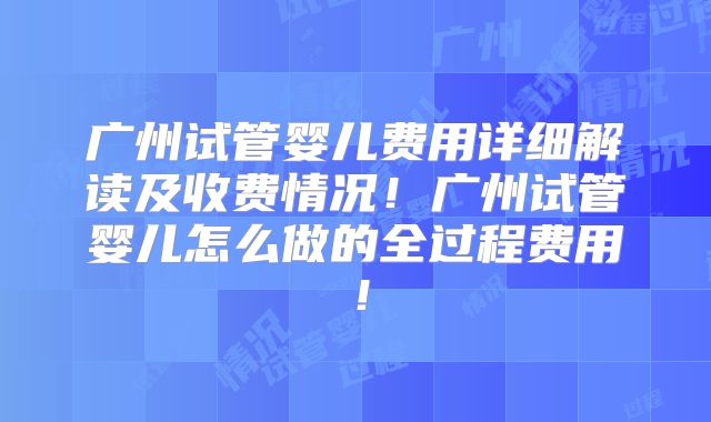 广州试管婴儿费用详细解读及收费情况!广州试管婴儿怎么做的全过程费用!