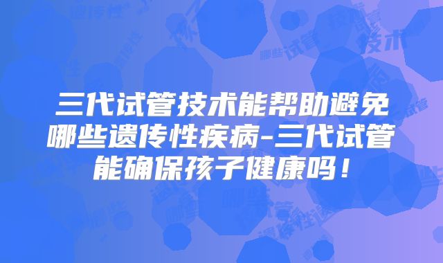 三代试管技术能帮助避免哪些遗传性疾病-三代试管能确保孩子健康吗！