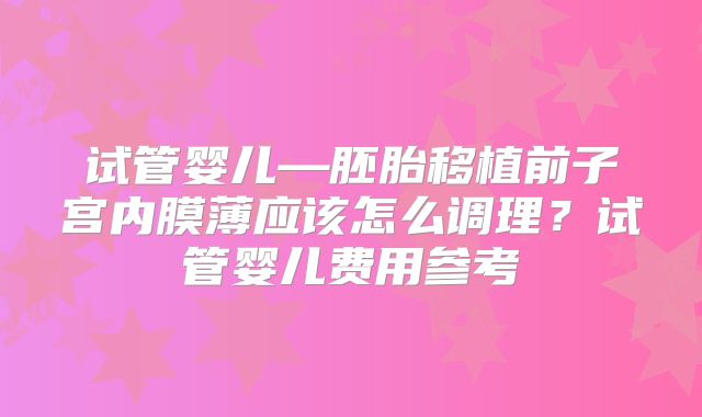 试管婴儿—胚胎移植前子宫内膜薄应该怎么调理？试管婴儿费用参考