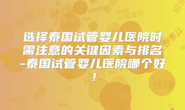 选择泰国试管婴儿医院时需注意的关键因素与排名-泰国试管婴儿医院哪个好！