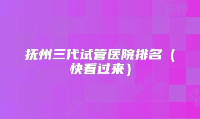 抚州三代试管医院排名（快看过来）