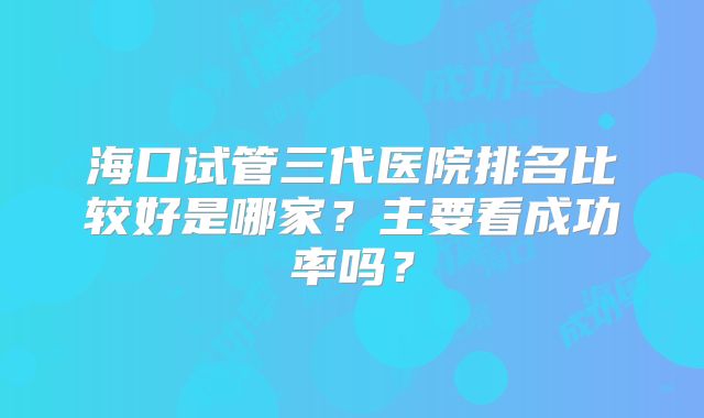海口试管三代医院排名比较好是哪家？主要看成功率吗？