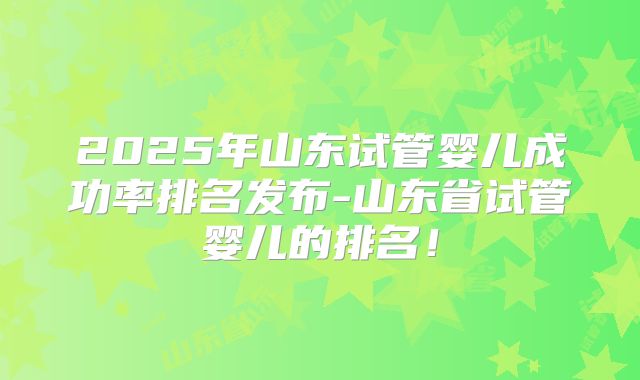 2025年山东试管婴儿成功率排名发布-山东省试管婴儿的排名！
