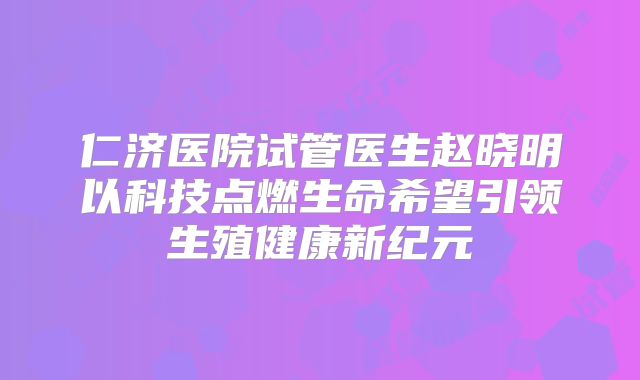 仁济医院试管医生赵晓明以科技点燃生命希望引领生殖健康新纪元