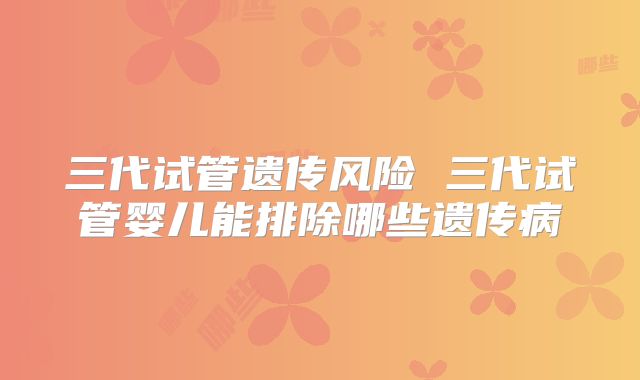 三代试管遗传风险 三代试管婴儿能排除哪些遗传病