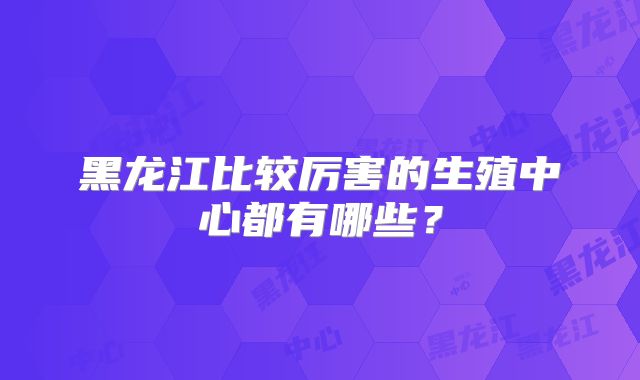 黑龙江比较厉害的生殖中心都有哪些？