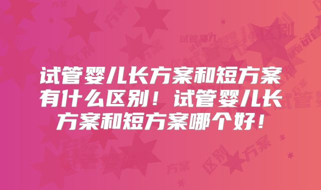 试管婴儿长方案和短方案有什么区别！试管婴儿长方案和短方案哪个好！