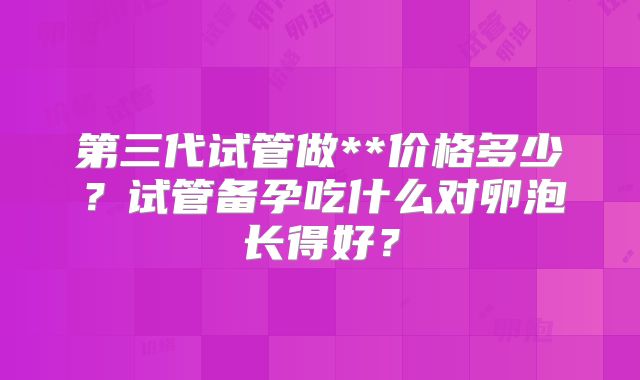 第三代试管做**价格多少？试管备孕吃什么对卵泡长得好？