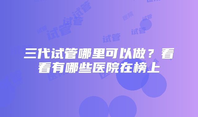 三代试管哪里可以做?看看有哪些医院在榜上