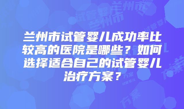 兰州市试管婴儿成功率比较高的医院是哪些?如何选择适合自己的试管婴儿治疗方案?