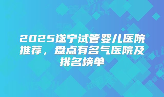 2025遂宁试管婴儿医院推荐，盘点有名气医院及排名榜单